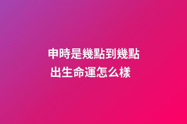 申時是幾點到幾點 出生命運怎么樣